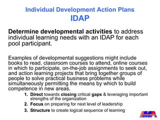 Individual Development Action Plans
                             IDAP
Determine developmental activities to address
individual learning needs with an IDAP for each
pool participant.

Examples of developmental suggestions might include
books to read, classroom courses to attend, online courses
in which to participate, on-the-job assignments to seek out,
and action learning projects that bring together groups of
people to solve practical business problems while
simultaneously permitting the means by which to build
competence in new areas.
      1. Direct towards closing critical gaps & leveraging important
         strengths of the organization
      2. Focus on preparing for next level of leadership
      3. Structure to create logical sequence of learning
 
