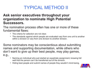 TYPICAL METHOD II
Ask senior executives throughout your
organization to nominate High Potential
Successors.
The nomination process often has one or more of these
fundamental flaws:
    • The criteria for selection are not clear.
    • The standards against which people are evaluated vary from one unit to another
      within a division or vary from one division to another division.


Some nominators may be conscientious about submitting
names and supporting documentation, while others who
don’t want to give up their best people, may play games,
e.g.,
    • Naming an individual who just started an expatriate assignment, knowing full
      well that the person can’t be transferred out of the division.
    • Hiding best people and submit names of people they wouldn’t mind losing.
 