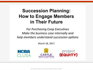 1	
  1	
  
Succession Planning:
How to Engage Members
in Their Future
March	
  28,	
  2017	
  
For	
  Purchasing	
  Coop	
  Execu3ves	
  
Make	
  the	
  business	
  case	
  internally	
  and	
  	
  
help	
  members	
  understand	
  succession	
  op3ons	
  
©	
  Project	
  Equity	
  and	
  Castle	
  Wealth	
  Advisors	
  2017	
  
 