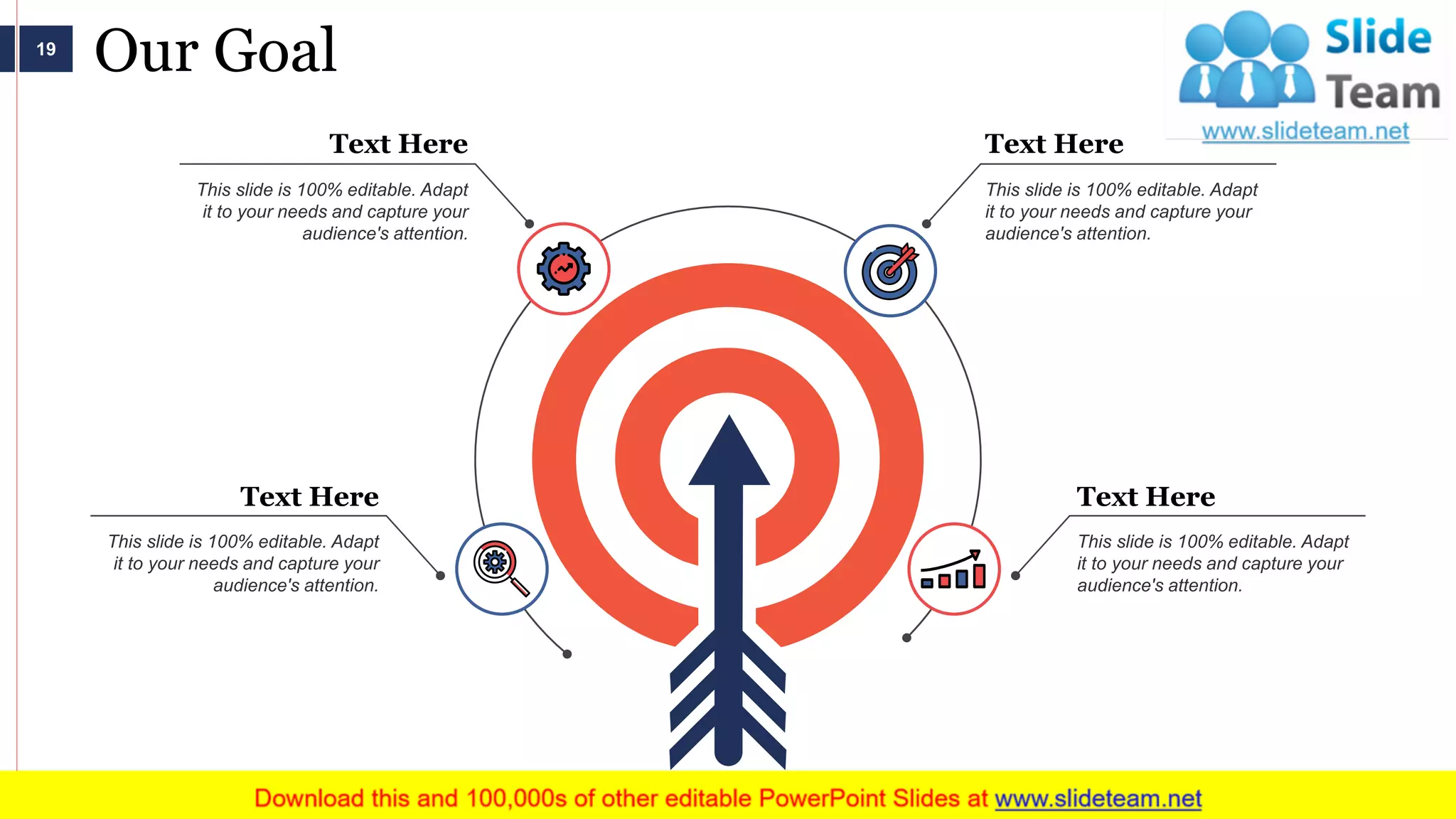 Our Goal
This slide is 100% editable. Adapt
it to your needs and capture your
audience's attention.
Text Here
This slide is 100% editable. Adapt
it to your needs and capture your
audience's attention.
Text Here
This slide is 100% editable. Adapt
it to your needs and capture your
audience's attention.
Text Here
This slide is 100% editable. Adapt
it to your needs and capture your
audience's attention.
Text Here
19
 