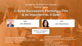 C-Suite Succession Planning—This
is as Important as it Gets!
Jim Bitterle Jen Giannosa
With: With:
TO USE YOUR COMPUTER'S AUDIO:
When the webinar begins, you will be connected to audio
using your computer's microphone and speakers (VoIP). A
headset is recommended.
Webinar will begin:
9:30 am, PDT
TO USE YOUR TELEPHONE:
If you prefer to use your phone, you must select "Use
Telephone" after joining the webinar and call in using the
numbers below.
United States: +1 (213) 929-4232
Access Code: 386-024-246
Audio PIN: Shown after joining the webinar
--OR--
Navigating the Employee Lifecycle
Webinar Series
 
