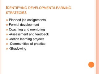 IDENTIFYING DEVELOPMENT/LEARNING
STRATEGIES
 Planned job assignments
 Formal development
 Coaching and mentoring
 -Assessment and feedback
 -Action learning projects
 -Communities of practice
 -Shadowing
 