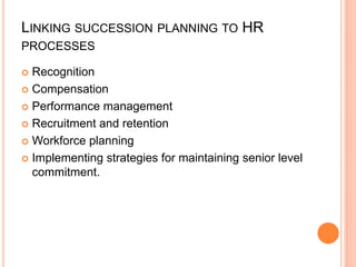 LINKING SUCCESSION PLANNING TO HR
PROCESSES
 Recognition
 Compensation
 Performance management
 Recruitment and retention
 Workforce planning
 Implementing strategies for maintaining senior level
commitment.
 
