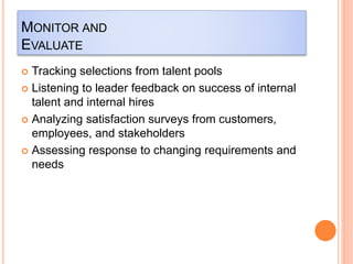 MONITOR AND
EVALUATE
 Tracking selections from talent pools
 Listening to leader feedback on success of internal
talent and internal hires
 Analyzing satisfaction surveys from customers,
employees, and stakeholders
 Assessing response to changing requirements and
needs
 