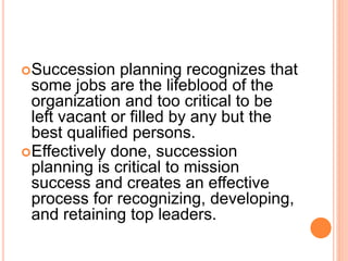 Succession planning recognizes that
some jobs are the lifeblood of the
organization and too critical to be
left vacant or filled by any but the
best qualified persons.
Effectively done, succession
planning is critical to mission
success and creates an effective
process for recognizing, developing,
and retaining top leaders.
 