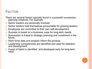 FACTOR
There are several factors typically found in successful succession
planning initiatives. For example
 Senior leaders are personally involved.
 Senior leaders hold themselves accountable for growing leaders.
 Employees are committed to their own self-development.
 Success is based on a business case for long-term needs.
 Succession is linked to strategic planning and investment in the
future.
 Work force data and analysis inform the process.
 Leadership competencies are identified and used for selection
and development.
 A pool of talent is identified and developed early for long-term
need
 