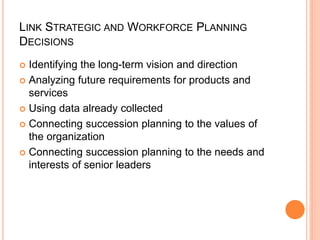 LINK STRATEGIC AND WORKFORCE PLANNING
DECISIONS
 Identifying the long-term vision and direction
 Analyzing future requirements for products and
services
 Using data already collected
 Connecting succession planning to the values of
the organization
 Connecting succession planning to the needs and
interests of senior leaders
 