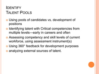 IDENTIFY
TALENT POOLS
 Using pools of candidates vs. development of
positions
 Identifying talent with Critical competencies from
multiple levels—early in careers and often
 Assessing competency and skill levels of current
workforce, using assessment instrument(s)
 Using 360° feedback for development purposes
 analyzing external sources of talent.
 