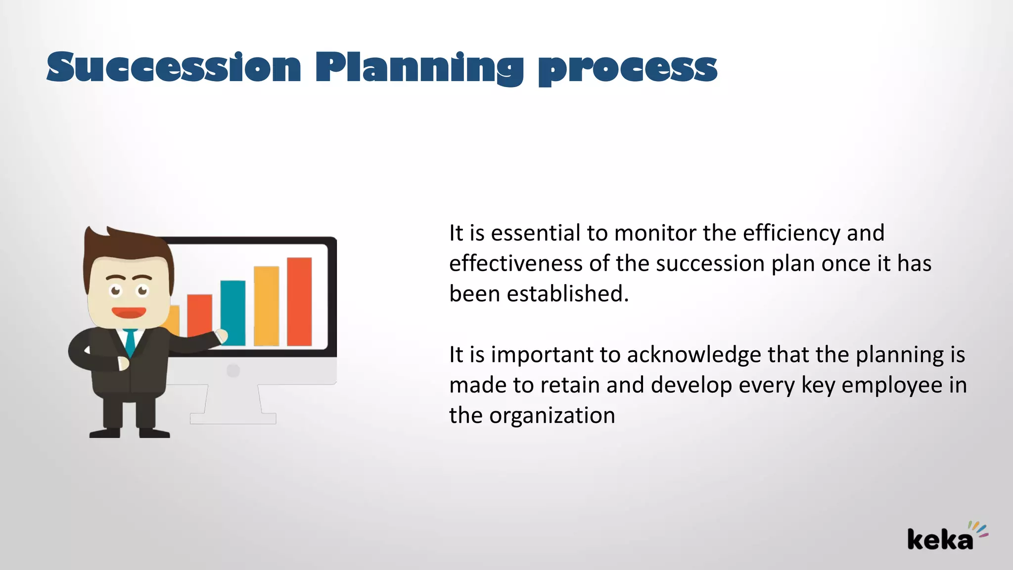 Succession Planning process
It is essential to monitor the efficiency and
effectiveness of the succession plan once it has
been established.
It is important to acknowledge that the planning is
made to retain and develop every key employee in
the organization
 