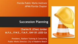 Florida Public Works Institute
APWA Florida Chapter
Charles R. (Chas) Jordan
M.P.A., P.W.E., F.M.P., ENV SP, LEED GA
President, Radiant Training & Consulting
Public Works Director, City of Madeira Beach
Succession Planning
 