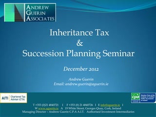 Inheritance Tax
              &
Succession Planning Seminar
                              December 2012
                                Andrew Guerin
                       Email: andrew.guerin@aguerin.ie




       T +353 (0)21 4840721 I F +353 (0) 21 4840726 I E info@aguerin.ie I
        W www.aguerin.ie A 19 White Street, Georges Quay, Cork, Ireland
Managing Director – Andrew Guerin C.P.A A.I.T. Authorised Investment Intermediaries
                                                                                      1
 