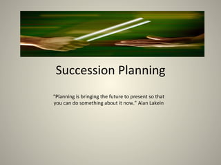 Succession	Planning	
“Planning	is	bringing	the	future	to	present	so	that	
you	can	do	something	about	it	now.”	Alan	Lakein	
 
