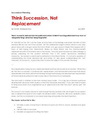 Succession Planning
Think Succession, Not
Replacement
Ian Tomlin, Workspend Inc. July 2013
There's no need to slash and burn the quality and richness of talent if sourcing professionals focus more on
'doing better things' rather than 'doing things better'.
At 16:24 BST on the 22nd July the Duke and Duchess of Cambridge welcomed the birth of their
newborn 8lb 6oz son, yet to be named. Let the celebrations begin! London will be a very noisy
place today with a 64-gun salute from Gun Wharf, a 41-gun salute in Green Park topped with 3-
hours of bell ringing from Westminster Abbey as Great Britain and the Commonwealth
celebrate the birth of the third in line to the throne. From this point forward the child will begin a
journey preparing for the ancient institution that is the world's best-known hereditary
monarchy. Succession in practiced to perfection in the Royal Family. It’s not just a question of
understanding the future planned role and duties; it’s also about understanding the ‘soft-
measures’ of monarchy. A good day then to raise the subject of Succession Planning.
….
Few organizations today have a clearly described and truly robust plan for succession. When they
do, the term ‘succession’ is confused with ‘replacement’ and the task often becomes more about
spreadsheets and charts rather than thinking through the learning and development requirements
of those individuals primed to take on key roles in the future of your enterprise.
The start point is whether to hire from outside versus inside. I’m a big fan of internal workforce
development because I think loyalty is a trait that should be rewarded. It can also take 2-3 years
to bring newcomers of an organization up to speed and even then they don’t always ‘get’ the
business.
Of course it’s not rocket science to walk through the key positions that are targets for succession
and to debate the point of who meets the desired talent, character, skills and capability check
boxes. But this is a small part of succession planning and possibly the least important.
The basic action list is this:
 Develop a plan a long time in advance to give you time to source, develop and grow
talent
 Identify holes in your plan
 Establish an approach to filling the holes!
 