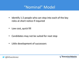 @SrExecAdvisor
“Nominal” Model
• Identify 1-2 people who can step into each of the key
roles at short notice if required
• Low cost, quick fill
• Candidates may not be suited for next step
• Little development of successors
 