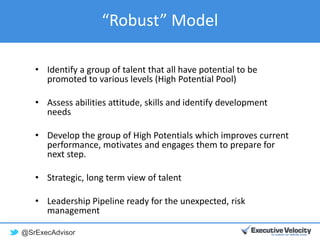 @SrExecAdvisor
“Robust” Model
• Identify a group of talent that all have potential to be
promoted to various levels (High Potential Pool)
• Assess abilities attitude, skills and identify development
needs
• Develop the group of High Potentials which improves current
performance, motivates and engages them to prepare for
next step.
• Strategic, long term view of talent
• Leadership Pipeline ready for the unexpected, risk
management
 