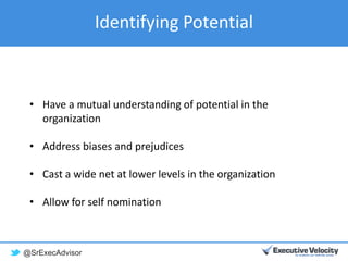 @SrExecAdvisor
Identifying Potential
• Have a mutual understanding of potential in the
organization
• Address biases and prejudices
• Cast a wide net at lower levels in the organization
• Allow for self nomination
 