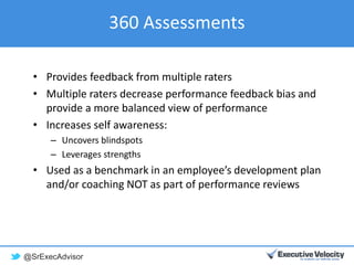 @SrExecAdvisor
360 Assessments
• Provides feedback from multiple raters
• Multiple raters decrease performance feedback bias and
provide a more balanced view of performance
• Increases self awareness:
– Uncovers blindspots
– Leverages strengths
• Used as a benchmark in an employee’s development plan
and/or coaching NOT as part of performance reviews
 