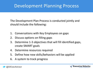 @SrExecAdvisor
Development Planning Process
The Development Plan Process is conducted jointly and
should include the following:
1. Conversations with Key Employees on gaps
2. Discuss options on filling gaps
3. Determine 1-3 objectives that will fill identified gaps,
create SMART goals
4. Determine resources required
5. Define how new skills/behaviors will be applied
6. A system to track progress
 