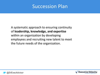 @SrExecAdvisor
Succession Plan
A systematic approach to ensuring continuity
of leadership, knowledge, and expertise
within an organization by developing
employees and recruiting new talent to meet
the future needs of the organization.
 
