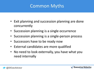 @SrExecAdvisor
Common Myths
• Exit planning and succession planning are done
concurrently
• Succession planning is a single occurrence
• Succession planning is a single-person process
• Successors have to be ready now
• External candidates are more qualified
• No need to look externally, you have what you
need internally
 