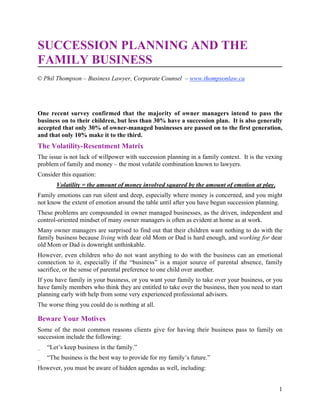 1
SUCCESSION PLANNING AND THE
FAMILY BUSINESS
One recent survey confirmed that the majority of owner managers intend to pass the
business on to their children, but less than 30% have a succession plan. It is also generally
accepted that only 30% of owner-managed businesses are passed on to the first generation,
and that only 10% make it to the third.
The Volatility-Resentment Matrix
The issue is not lack of willpower with succession planning in a family context. It is the vexing
problem of family and money – the most volatile combination known to lawyers.
Consider this equation:
Volatility = the amount of money involved squared by the amount of emotion at play.
Family emotions can run silent and deep, especially where money is concerned, and you might
not know the extent of emotion around the table until after you have begun succession planning.
These problems are compounded in owner managed businesses, as the driven, independent and
control-oriented mindset of many owner managers is often as evident at home as at work.
Many owner managers are surprised to find out that their children want nothing to do with the
family business because living with dear old Mom or Dad is hard enough, and working for dear
old Mom or Dad is downright unthinkable.
However, even children who do not want anything to do with the business can an emotional
connection to it, especially if the “business” is a major source of parental absence, family
sacrifice, or the sense of parental preference to one child over another.
If you have family in your business, or you want your family to take over your business, or you
have family members who think they are entitled to take over the business, then you need to start
planning early with help from some very experienced professional advisors.
The worse thing you could do is nothing at all.
Beware Your Motives
Some of the most common reasons clients give for having their business pass to family on
succession include the following:
_ “Let’s keep business in the family.”
_ “The business is the best way to provide for my family’s future.”
However, you must be aware of hidden agendas as well, including:
© Phil Thompson – Business Lawyer, Corporate Counsel – www.thompsonlaw.ca
 