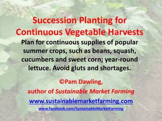 Succession Planting for
Continuous Vegetable Harvests
Plan for continuous supplies of popular
summer crops, such as beans, squash,
cucumbers and sweet corn; year-round
lettuce. Avoid gluts and shortages.
©Pam Dawling,
author of Sustainable Market Farming
www.sustainablemarketfarming.com
www.facebook.com/SustainableMarketFarming
 