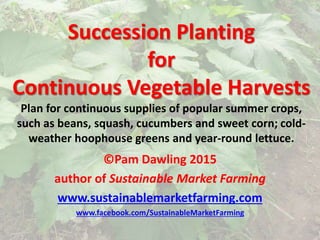 Succession Planting
for
Continuous Vegetable Harvests
Plan for continuous supplies of popular summer crops,
such as beans, squash, cucumbers and sweet corn; cold-
weather hoophouse greens and year-round lettuce.
©Pam Dawling 2015
author of Sustainable Market Farming
www.sustainablemarketfarming.com
www.facebook.com/SustainableMarketFarming
 