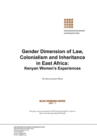 Gender Dimension of Law,
         Colonialism and Inheritance
               in East Africa:
               Kenyan Women’s Experiences

                                           Dr Patricia Kameri-Mbote




                                      IELRC WORKING PAPER
                                                  2001 - 1



                       This paper can be downloaded in PDF format from IELRC’s website at
                                      http://www.ielrc.org/content/w0101.pdf




International Environmental Law Research Centre
International Environmental House
Chemin de Balexert 7 & 9
1219 Châtelaine
Geneva, Switzerland
E-mail: info@ielrc.org
 