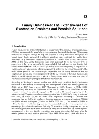 13

           Family Businesses: The Extensiveness of
        Succession Problems and Possible Solutions
                                                                                  Mojca Duh
                                      University of Maribor, Faculty of Business and Economics,
                                                                                       Slovenia


1. Introduction
Family businesses are an important group of enterprises within the small and medium-sized
(SME) sector; many of the world’s large enterprises are also family businesses. Although no
statistics are complete enough to map the presence of family businesses throughout the
world, many studies conducted in different countries have confirmed the weight these
businesses carry in national economies (Astrachan & Shanker, 2003; IFERA, 2003; Mandl,
2008). In the past, family businesses were often perceived to be the weakest type of
enterprises; if they were successful, it was concluded that such success was despite their
family character (Mandl, 2008, 7). Nowadays, family businesses are gaining in importance in
public and policy discussions, which is especially true for the European Union (EU). The
most recent proof of the acknowledged important role of family businesses for the
employment growth and economic prosperity of the EU economy is the Small Business Act
(2008), in which special attention is given to family-owned enterprises and the issue of
business succession (first principle of the Small Business Act).
According to findings in various studies, one of the major problems family businesses
encounter is the transfer of ownership and management to the next family generation
(Miller et al., 2003; Morris et al., 1997; Sharma et al., 2003; Transfer of SMEs, 2002).
Approximately one third of businesses within the EU need to be transferred to new
owners in the next ten years (ranging from 25 percent to 40 percent, depending on the
member state).1 This corresponds to an average of at least 610,000 SMEs being transferred
each year, of which 300,000 are SMEs with employees involving 2.1 million jobs
(assuming that an SME with employees has an average of seven employees) and 310,000
are SMEs without employees (Transfer of SMEs, 2002, 10-11). The success of SMEs in
which families prevail also depends on the successful transfer of management and
ownership. Several studies estimate that only 30 percent of family enterprises survive to
the second generation because of unsolved or badly solved transition of ownership and
management to the next family generation, and many enterprises fail soon after the
second generation takes control (Kets de Vries, 1993; Miller et al., 2003; Morris et al.,

1   Estimation was made for EU-19, without new countries joining EU in 2004.
 