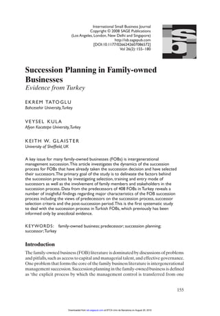 is
                                          International et al.: Business Journal
                                              Tatoglu Small Succession Planning in Turkey
                                        Copyright © 2008 SAGE Publications




                                                                                                        b
                             (Los Angeles, London, New Delhi and Singapore)



                                                                                                          j
                                                        http://isb.sagepub.com
                                           [DOI:10.1177/0266242607086572]
                                                            Vol 26(2): 155–180




Succession Planning in Family-owned
Businesses
Evidence from Turkey

E K R E M TATO G L U
Bahcesehir University,Turkey


VEYSEL KULA
Afyon Kocatepe University,Turkey


K E I T H W. G L A I S T E R
University of Shefﬁeld, UK

A key issue for many family-owned businesses (FOBs) is intergenerational
management succession. This article investigates the dynamics of the succession
process for FOBs that have already taken the succession decision and have selected
their successors. The primary goal of the study is to delineate the factors behind
the succession process by investigating selection, training and entry mode of
successors as well as the involvement of family members and stakeholders in the
succession process. Data from the predecessors of 408 FOBs in Turkey reveals a
number of insightful ﬁndings regarding major characteristics of the FOB succession
process including the views of predecessors on the succession process, successor
selection criteria and the post-succession period. This is the ﬁrst systematic study
to deal with the succession process in Turkish FOBs, which previously has been
informed only by anecdotal evidence.

KEYWORDS: family-owned business; predecessor; succession planning;
successor; Turkey


Introduction
The family-owned business (FOB) literature is dominated by discussions of problems
and pitfalls, such as access to capital and managerial talent, and effective governance.
One problem that forms the core of the family business literature is intergenerational
management succession. Succession planning in the family-owned business is deﬁned
as ‘the explicit process by which the management control is transferred from one


                                                                                                         155



                         Downloaded from isb.sagepub.com at BTCA Univ de Barcelona on August 20, 2010
 