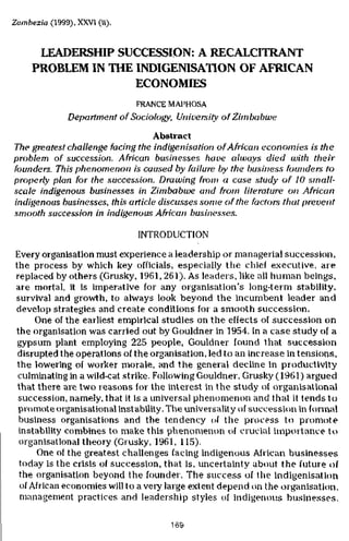 Zambezia (1999), XXVI (ii).


      LEADERSHIP SUCCESSION: A RECALCITRANT
     PROBLEM IN THE INDIGENISATION OF AFRICAN
                    ECONOMIES
                              FRANCE MAPHOSA
               Department of Sociology, University of Zimbabwe
                                  Abstract
The greatest challenge facing the indigenisation of African economies is the
problem of succession. A Mean businesses have always died with their
founders. This phenomenon is caused by failure by the business founders to
properly plan for the succession. Drawing from a case study of 10 small-
scale indigenous businesses in Zimbabwe and from literature on African
indigenous businesses, this article discusses some of the factors that prevent
smooth succession in indigenous African businesses.

                              INTRODUCTION
 Every organisation must experience a leadership or managerial succession,
 the process by which key officials, especially the chief executive, are
 replaced by others (Grusky, 1961, 261). As leaders, like all human beings,
 are mortal, it is imperative for any organisation's long-term stability,
 survival and growth, to always look beyond the incumbent leader and
 develop strategies and create conditions for a smooth succession.
       One of the earliest empirical studies on the effects of succession on
 the organisation was carried out by Gouldner in 1954. In a case study of a
  gypsum plant employing 225 people, Gouldner found that succession
  disrupted the operations of the organisation, led to an increase in tensions,
  the lowering of worker morale, and the general decline in productivity
  culminating in a wild-cat strike. Following Gouldner, Grusky (1961) argued
  that there are two reasons for the interest in the study of organisational
  succession, namely, that it is a universal phenomenon and that it tends to
  promote organisational instability. The universality of succession in formal
  business organisations and the tendency of the process to promote
  instability combines to make this phenomenon of crucial importance to
   organisational theory (Grusky, 1961, 115).
       One of the greatest challenges facing indigenous African businesses
   today is the crisis of succession, that is, uncertainty about the future of
   the organisation beyond the founder. The success of the indigenisation
   of African economies will to a very large extent depend on the organisation,
   management practices and leadership styles of indigenous businesses.

                                      169
 