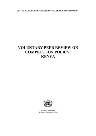 UNITED NATIONS CONFERENCE ON TRADE AND DEVELOPMENT




VOLUNTARY PEER REVIEW ON
   COMPETITION POLICY:
         KENYA




                    UNITED NATIONS
                 New York and Geneva, 2005
 