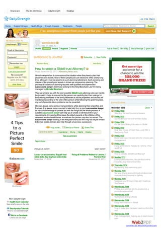 Sharecare

The Dr. Oz Show

DailyStrength

RealAge
Join | Help | Sign In

Home

Support Groups

Health Blogs

MEMBER SIGN IN

Email or Username
Password

Expert Answers

Treatments

Find a Condition, Treatment or Advisor

People

Search

suntecseo
Profile

Male, 27, Dallas, AL
Journal Photos

Hugbook

Friends

Add as Friend

suntecseo's Journal

Subscribe

Give a Hug

Send a Message

Ignore User

| View Profile

Remember me

How to select a Slidell trust Attorney?
Lost your password?

No account?
Register now. It's FREE,
quick, and easy.

Friday, November 22, 2013 | ABreaking News story
Almost everyone has to come across the situation when they have to plan their
properties and assets. Most of these people put such decisions off for a fairly long
time, although it may be wiser to do such planning beforehand. Such planning and
division of the property and assets is known as successions planning. The
process of succession planning requires well-qualified and experienced
successions lawyers like those working for the Airey Blanchard Law firm being
managed by Michelle Blanchard.
They can provide you with the best possible Slidell trusts attorneys who can handle
the job well. It helps to ensure that the person can carefully plan their savings for
the surviving members of the family. Moreover as all the properties and assets are
maintained according to the wish of the person while following the governing laws,
any sort of possible future problems can be prevented.
One can always come across many problems while planning their properties and
finances. It is always recommended to take help from a good successions lawyer
as he is skilled enough to provide you with the insight for the whole process. A
suitable successions lawyer can help you to create a will that will fit in your
requirements. In majority of the cases the elderly parents or the children of the
deceases are the beneficiaries; sometimes the partner may also be named. The
successions lawyer working in the Airey Blanchard law firm may not only be limited
to the real estate and can also help through a business succession.

Advertisement

Journal Entries
November 2013

Close

Friday, 11/22

Selecting the best Louisiana lawyers
Friday, 11/22

Get rid of those line and wrinkles today
Friday, 11/22

Get the Best Driving Education in Slidell
Hug sunte...
RATE THIS ENTRY:

Send to a Friend

Inspirational

Moving

Helpful

Share This

Friday, 11/22

Give Your House a Fresh New Look With a
Swimming Pool

Creative

Friday, 11/22

Add a Comment

Minor Med Care, the best clinic for chronic pain
management

Report Abuse

Friday, 11/22

PREVIOUS ENTRY

NEXT ENTRY

Fixing all Problems Related to I phone, I Pad
and IPod
Friday, 11/22

Luxury cat accessories, Buy pet food
online India, Buy dog food online India
November 17, 2013

Fixing all Problems Related to I phone, I
Pad and IPod
November 22, 2013

How to select a Slidell trust Attorney?
Sunday, 11/17

Luxury cat accessories, Buy pet food online
India, Buy dog food online India
Thursday, 11/14

Maintaining your swimming pool
Monday, 11/11

Get your driving license through professional
manual driving lessons in Sydney.
Monday, 11/11

Celebrate your D day in style with Heathrow
Taxi Service
Advertisement

Wednesday, 11/06

Proteja a susperros con los accesorios y
productosadecuados!
Wednesday, 11/06

Northshore driving schools
More DailyStrength
Health Event Calendar
See what's new on the site
Step-by-step Tutorials
How to use DailyStrength
We're on Facebook
Check out our page

Wednesday, 11/06

Enjoy your seafood in Slidell
Wednesday, 11/06

How to make your backyard stand out from the
rest
Wednesday, 11/06

Pain management, helping you to treat chronic
pain
converted by Web2PDFConvert.com

 