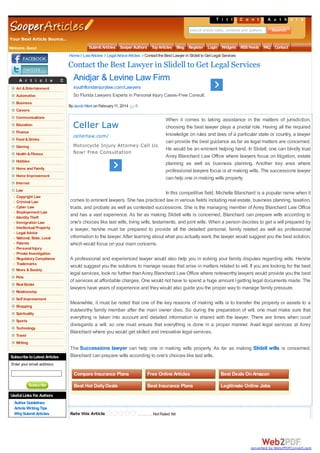 T i t l eC o n t e A t s h o r s
s
n u t
Search article titles, contents and authors

Your Best Article Source..
Welcome, Guest

Submit Articles Sooper Authors Top Articles Blog Register Login Widgets RSS Feeds F
AQ Contact
Home Law Articles Legal Advice Articles Contact the Best Lawyer in Slidell to Get Legal Services

Contact the Best Lawyer in Slidell to Get Legal Services
A r t i c l e

Anidjar & Levine Law Firm

C a t e g o r i e s

Art & Entertainment

southfloridainjurylaw.com/Lawyers

Automotive

So Florida Lawyers Experts in Personal Injury Cases-Free Consult.

Business

By Jacob Mark on February 11, 2014

0

Careers
Communications
Education

Celler Law

Finance
Food & Drinks
Gaming
Health & Fitness

cellerlaw.com/
Motorcycle Injury Attorney Call Us
Now! Free Consultation

Hobbies
Home and Family
Home Improvement

When it comes to taking assistance in the matters of jurisdiction,
choosing the best lawyer plays a pivotal role. Having all the required
knowledge on rules and laws of a particular state or country, a lawyer
can provide the best guidance as far as legal matters are concerned.
He would be an eminent helping hand. In Slidell, one can blindly trust
Airey Blanchard Law Office where lawyers focus on litigation, estate
planning as well as business planning. Another key area where
professional lawyers focus is at making wills. The successions lawyer
can help one in making wills properly.

Internet
Law
Copyright Law
Criminal Law
Cyber Law
Employement Law
Identity Theft
Immigration Law
Intellectual Property
Legal Advice
National, State, Local
Patents
Personal Injury
Private Investigation
Regulatory Compliance
Trademarks
News & Society
Pets
Real Estate
Relationship
Self Improvement
Shopping
Spirituality
Sports
Technology
Travel

In this competitive field, Michelle Blanchard is a popular name when it
comes to eminent lawyers. She has practiced law in various fields including real estate, business planning, taxation,
trusts, and probate as well as contested successions. She is the managing member of Airey Blanchard Law Office
and has a vast experience. As far as making Slidell wills is concerned, Blanchard can prepare wills according to
one's choices like last wills, living wills, testaments, and joint wills. When a person decides to get a will prepared by
a lawyer, he/she must be prepared to provide all the detailed personal, family related as well as professional
information to the lawyer. After learning about what you actually want, the lawyer would suggest you the best solution,
which would focus on your main concerns.
A professional and experienced lawyer would also help you in solving your family disputes regarding wills. He/she
would suggest you the solutions to manage issues that arise in matters related to will. If you are looking for the best
legal services, look no further than Airey Blanchard Law Office where noteworthy lawyers would provide you the best
of services at affordable charges. One would not have to spend a huge amount I getting legal documents made. The
lawyers have years of experience and they would also guide you the proper way to manage family pressure.
Meanwhile, it must be noted that one of the key reasons of making wills is to transfer the property or assets to a
trustworthy family member after the main owner dies. So during the preparation of will, one must make sure that
everything is taken into account and detailed information is shared with the lawyer. There are times when court
disregards a will, so one must ensure that everything is done in a proper manner. Avail legal services at Airey
Blanchard where you would get skilled and innovative legal services.

Writing

Subscribe to Latest Articles

The Successions lawyer can help one in making wills properly. As far as making Slidell wills is concerned,
Blanchard can prepare wills according to one's choices like last wills.

Enter your email address:

Compare Insurance Plans
Subscribe

Free Online Articles

Best Deals On Amazon

Best Hot Daily Deals

Best Insurance Plans

Legitimate Online Jobs

Useful Links For Authors
Author Guidelines
Article Writing Tips
Why Submit Articles

Rate this Article

Cont act t he Best Lawyer in Slidell t o G et Legal Ser vic es

Not Rated Yet

converted by Web2PDFConvert.com

 