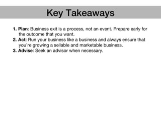 1.  Plan: Business exit is a process, not an event. Prepare early for
the outcome that you want.
2.  Act: Run your business like a business and always ensure that
you’re growing a sellable and marketable business.
3.  Advise: Seek an advisor when necessary.
Key Takeaways!
 