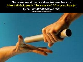 Some Impressionistic takes from the book of
Marshall Goldsmith “Succession” ( Are your Ready)
by R. Ramakrishnan (Ramki)
ramaddster@gmail.com
 