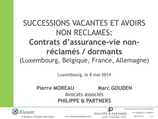 www.kluwerformations.be
Contrats assurance-vie non-réclamés
M. GOUDEN et P. MOREAU
08/05/2014 p. 1
SUCCESSIONS VACANTES ET AVOIRS
NON RECLAMES:
Contrats d’assurance-vie non-
réclamés / dormants
(Luxembourg, Belgique, France, Allemagne)
Luxembourg, le 8 mai 2014
Pierre MOREAU Marc GOUDEN
Avocats associés
PHILIPPE & PARTNERS
 