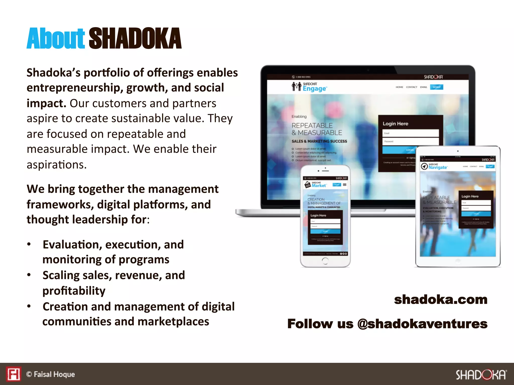 Shadoka’s por,olio of oﬀerings enables
entrepreneurship, growth, and social
impact. Our customers and partners
aspire to create sustainable value. They
are focused on repeatable and
measurable impact. We enable their
aspira9ons.

We bring together the management
frameworks, digital pla,orms, and
thought leadership for:

•  Evalua@on, execu@on, and
monitoring of programs
•  Scaling sales, revenue, and
proﬁtability
•  Crea@on and management of digital
communi@es and marketplaces
AboutSHADOKA
shadoka.com
Follow us @shadokaventures
 
