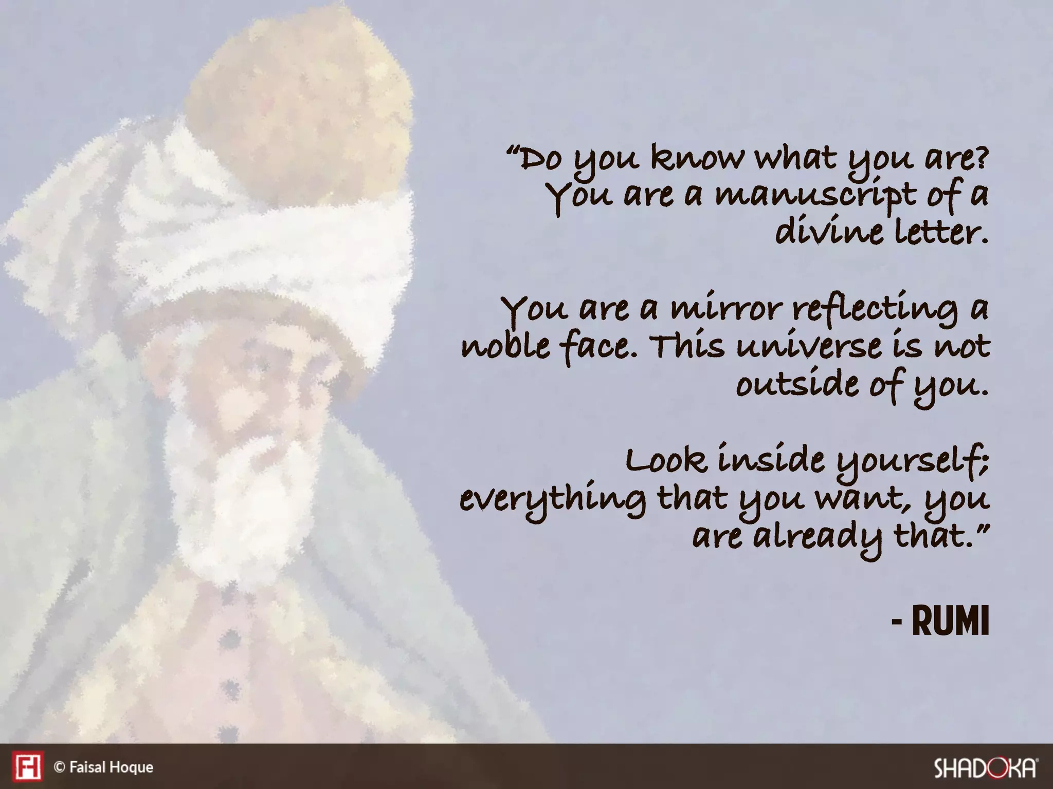 “Do you know what you are?
You are a manuscript of a
divine letter.
You are a mirror reflecting a
noble face. This universe is not
outside of you.
Look inside yourself;
everything that you want, you
are already that.”
- Rumi
 