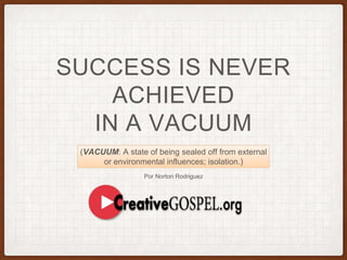 SUCCESS IS NEVER
ACHIEVED
IN A VACUUM
Por Norton Rodriguez
(VACUUM: A state of being sealed off from external
or environmental influences; isolation.)
 