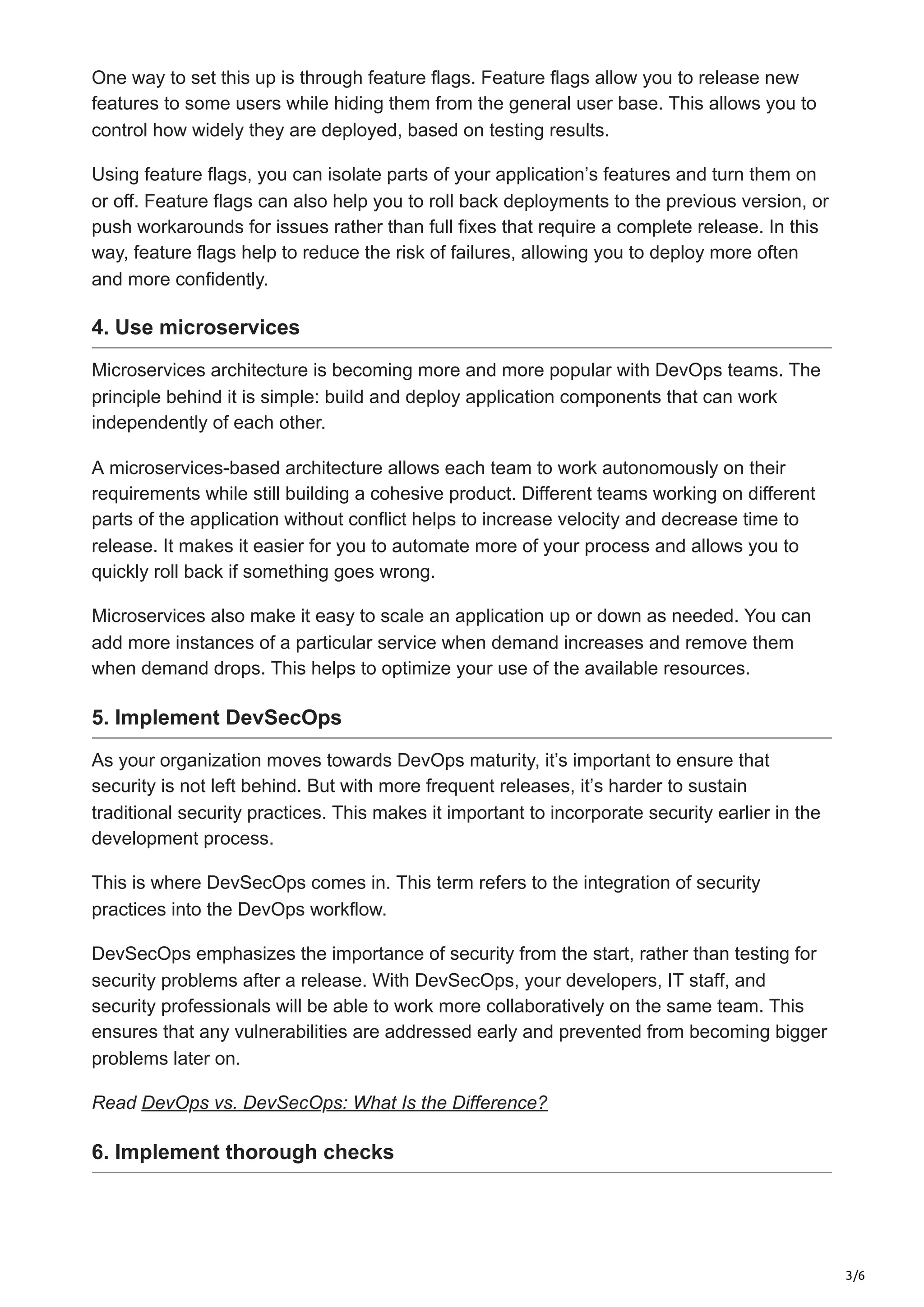 3/6
One way to set this up is through feature flags. Feature flags allow you to release new
features to some users while hiding them from the general user base. This allows you to
control how widely they are deployed, based on testing results.
Using feature flags, you can isolate parts of your application’s features and turn them on
or off. Feature flags can also help you to roll back deployments to the previous version, or
push workarounds for issues rather than full fixes that require a complete release. In this
way, feature flags help to reduce the risk of failures, allowing you to deploy more often
and more confidently.
4. Use microservices
Microservices architecture is becoming more and more popular with DevOps teams. The
principle behind it is simple: build and deploy application components that can work
independently of each other.
A microservices-based architecture allows each team to work autonomously on their
requirements while still building a cohesive product. Different teams working on different
parts of the application without conflict helps to increase velocity and decrease time to
release. It makes it easier for you to automate more of your process and allows you to
quickly roll back if something goes wrong.
Microservices also make it easy to scale an application up or down as needed. You can
add more instances of a particular service when demand increases and remove them
when demand drops. This helps to optimize your use of the available resources.
5. Implement DevSecOps
As your organization moves towards DevOps maturity, it’s important to ensure that
security is not left behind. But with more frequent releases, it’s harder to sustain
traditional security practices. This makes it important to incorporate security earlier in the
development process.
This is where DevSecOps comes in. This term refers to the integration of security
practices into the DevOps workflow.
DevSecOps emphasizes the importance of security from the start, rather than testing for
security problems after a release. With DevSecOps, your developers, IT staff, and
security professionals will be able to work more collaboratively on the same team. This
ensures that any vulnerabilities are addressed early and prevented from becoming bigger
problems later on.
Read DevOps vs. DevSecOps: What Is the Difference?
6. Implement thorough checks
 