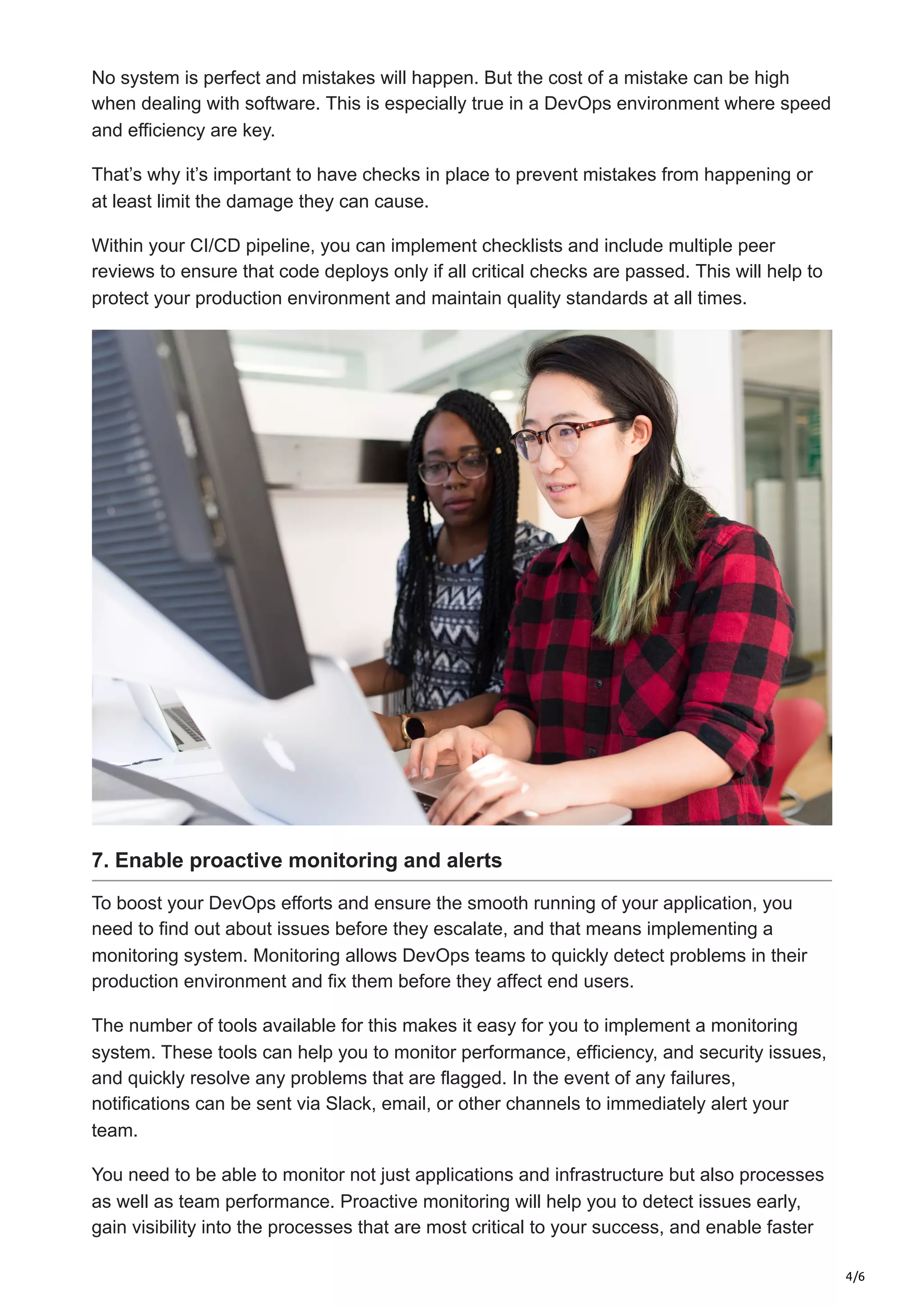 4/6
No system is perfect and mistakes will happen. But the cost of a mistake can be high
when dealing with software. This is especially true in a DevOps environment where speed
and efficiency are key.
That’s why it’s important to have checks in place to prevent mistakes from happening or
at least limit the damage they can cause.
Within your CI/CD pipeline, you can implement checklists and include multiple peer
reviews to ensure that code deploys only if all critical checks are passed. This will help to
protect your production environment and maintain quality standards at all times.
7. Enable proactive monitoring and alerts
To boost your DevOps efforts and ensure the smooth running of your application, you
need to find out about issues before they escalate, and that means implementing a
monitoring system. Monitoring allows DevOps teams to quickly detect problems in their
production environment and fix them before they affect end users.
The number of tools available for this makes it easy for you to implement a monitoring
system. These tools can help you to monitor performance, efficiency, and security issues,
and quickly resolve any problems that are flagged. In the event of any failures,
notifications can be sent via Slack, email, or other channels to immediately alert your
team.
You need to be able to monitor not just applications and infrastructure but also processes
as well as team performance. Proactive monitoring will help you to detect issues early,
gain visibility into the processes that are most critical to your success, and enable faster
 
