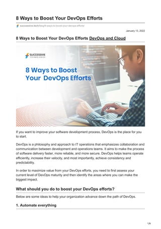 1/6
January 13, 2022
8 Ways to Boost Your DevOps Efforts
successive.tech/blog/8-ways-to-boost-your-devops-efforts/
8 Ways to Boost Your DevOps Efforts DevOps and Cloud
If you want to improve your software development process, DevOps is the place for you
to start.
DevOps is a philosophy and approach to IT operations that emphasizes collaboration and
communication between development and operations teams. It aims to make the process
of software delivery faster, more reliable, and more secure. DevOps helps teams operate
efficiently, increase their velocity, and most importantly, achieve consistency and
predictability.
In order to maximize value from your DevOps efforts, you need to first assess your
current level of DevOps maturity and then identify the areas where you can make the
biggest impact.
What should you do to boost your DevOps efforts?
Below are some ideas to help your organization advance down the path of DevOps.
1. Automate everything
 