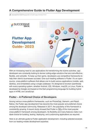 1/8
A Comprehensive Guide to Flutter App Development
successive.tech/blog/guide-to-flutter-app-development/
With an increasing need to use applications for transforming the routine activities, app
developers are constantly looking to devise cutting-edge solutions that are cost-effective,
flexible, and versatile. To keep up their game, developers use competitive frameworks to
help their client’s businesses succeed. One such leading software is Flutter. It’s an open-
source, cross-platform software that allows one to build various applications (mobile, web,
desktop, and embedded) using a single codebase. It’s designed to function seamlessly
with every operating system, whether Android, iOS, Windows, macOS, or Linux. Flutter is
developed by Google and based on the Dart programming language for building hybrid
apps in HTML and JavaScript.
Flutter – A Preferred Choice of Developers
Among various cross-platform frameworks, such as PhoneGap, Xamarin, and React
Native, the Flutter app development has become the most popular and preferred choice
among the developer community. Released in 2017, the popularity of this framework is
consistently growing. A recent study showed that Flutter is 76% of the most popular
cross-platform framework among developers. Its flexibility and many features make it an
ideal choice for building, testing, deploying, and customizing applications as required.
Here is an ultimate guide to Flutter application development, including selected excerpts
from our leading mobile development expertise.
 