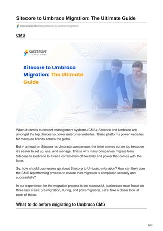 1/12
Sitecore to Umbraco Migration: The Ultimate Guide
successive.tech/blog/sitecore-to-umbraco-migration/
CMS
When it comes to content management systems (CMS), Sitecore and Umbraco are
amongst the top choices to power enterprise websites. These platforms power websites
for marquee brands across the globe.
But in a head-on Sitecore vs Umbraco comparison, the latter comes out on top because
it’s easier to set up, use, and manage. This is why many companies migrate from
Sitecore to Umbraco to avail a combination of flexibility and power that comes with the
latter.
So, how should businesses go about Sitecore to Umbraco migration? How can they plan
the CMS replatforming process to ensure that migration is completed securely and
successfully?
In our experience, for the migration process to be successful, businesses must focus on
three key areas: pre-migration, during, and post-migration. Let’s take a closer look at
each of these.
What to do before migrating to Umbraco CMS
 