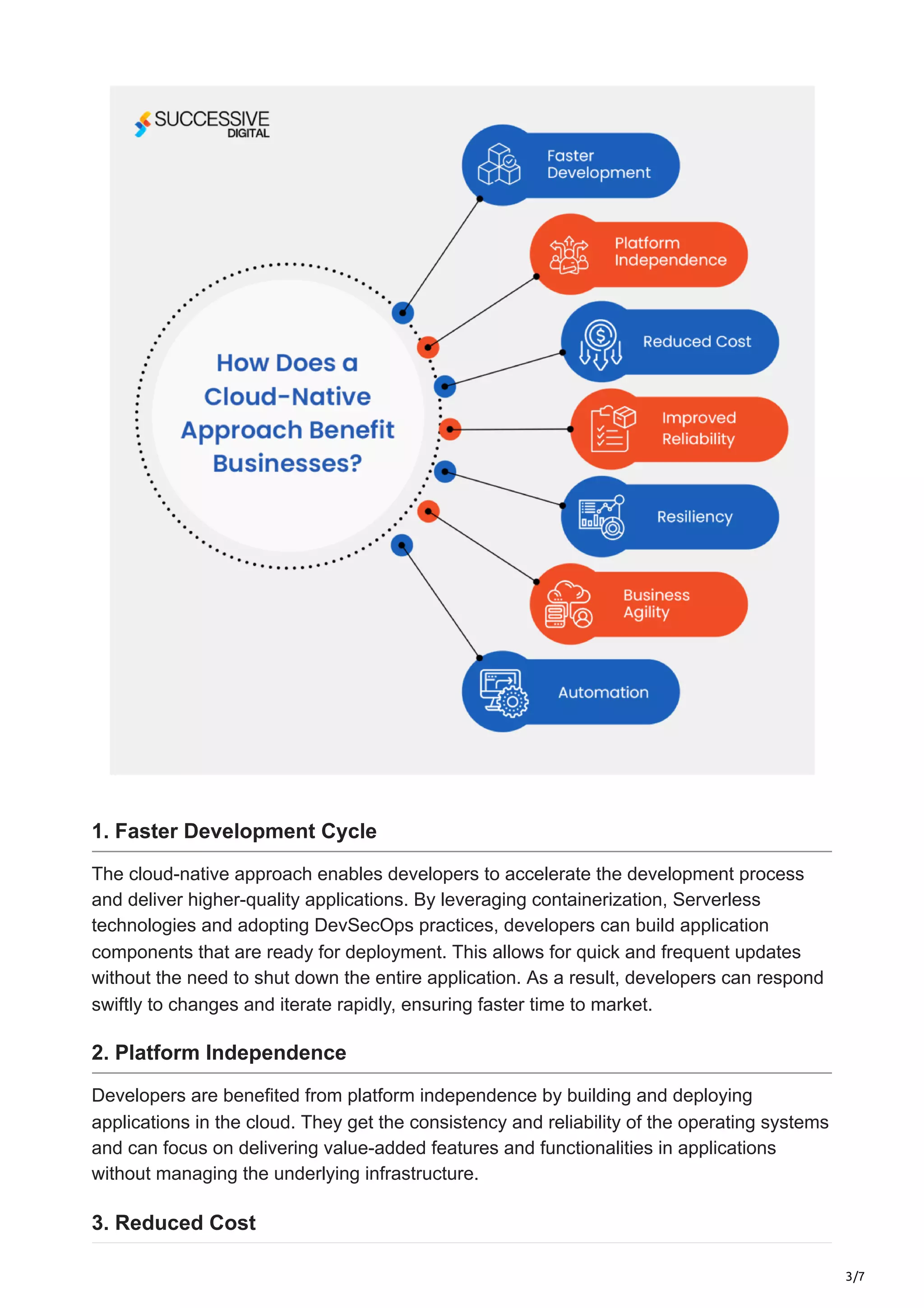 3/7
1. Faster Development Cycle
The cloud-native approach enables developers to accelerate the development process
and deliver higher-quality applications. By leveraging containerization, Serverless
technologies and adopting DevSecOps practices, developers can build application
components that are ready for deployment. This allows for quick and frequent updates
without the need to shut down the entire application. As a result, developers can respond
swiftly to changes and iterate rapidly, ensuring faster time to market.
2. Platform Independence
Developers are benefited from platform independence by building and deploying
applications in the cloud. They get the consistency and reliability of the operating systems
and can focus on delivering value-added features and functionalities in applications
without managing the underlying infrastructure.
3. Reduced Cost
 