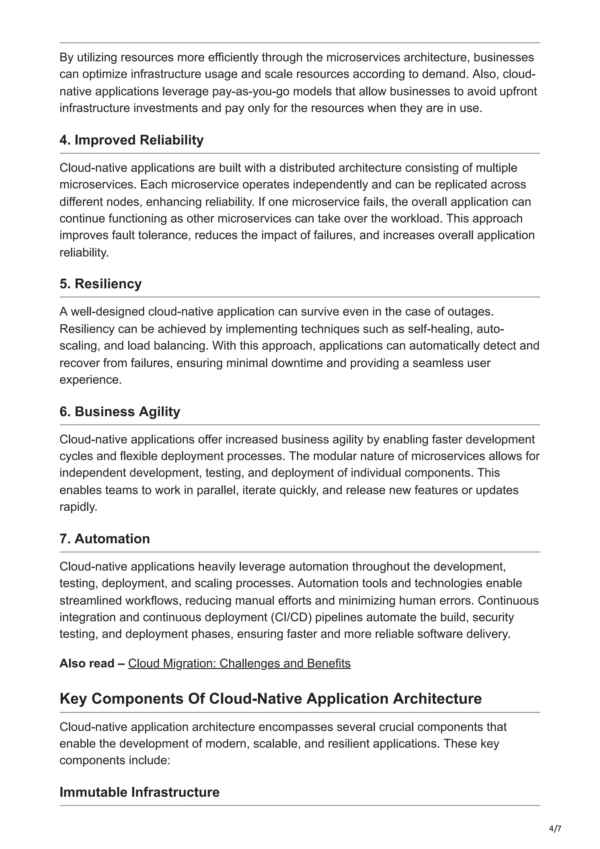 4/7
By utilizing resources more efficiently through the microservices architecture, businesses
can optimize infrastructure usage and scale resources according to demand. Also, cloud-
native applications leverage pay-as-you-go models that allow businesses to avoid upfront
infrastructure investments and pay only for the resources when they are in use.
4. Improved Reliability
Cloud-native applications are built with a distributed architecture consisting of multiple
microservices. Each microservice operates independently and can be replicated across
different nodes, enhancing reliability. If one microservice fails, the overall application can
continue functioning as other microservices can take over the workload. This approach
improves fault tolerance, reduces the impact of failures, and increases overall application
reliability.
5. Resiliency
A well-designed cloud-native application can survive even in the case of outages.
Resiliency can be achieved by implementing techniques such as self-healing, auto-
scaling, and load balancing. With this approach, applications can automatically detect and
recover from failures, ensuring minimal downtime and providing a seamless user
experience.
6. Business Agility
Cloud-native applications offer increased business agility by enabling faster development
cycles and flexible deployment processes. The modular nature of microservices allows for
independent development, testing, and deployment of individual components. This
enables teams to work in parallel, iterate quickly, and release new features or updates
rapidly.
7. Automation
Cloud-native applications heavily leverage automation throughout the development,
testing, deployment, and scaling processes. Automation tools and technologies enable
streamlined workflows, reducing manual efforts and minimizing human errors. Continuous
integration and continuous deployment (CI/CD) pipelines automate the build, security
testing, and deployment phases, ensuring faster and more reliable software delivery.
Also read – Cloud Migration: Challenges and Benefits
Key Components Of Cloud-Native Application Architecture
Cloud-native application architecture encompasses several crucial components that
enable the development of modern, scalable, and resilient applications. These key
components include:
Immutable Infrastructure
 