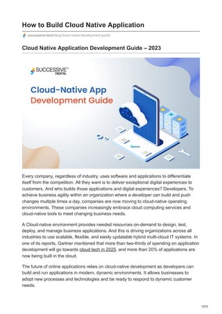 1/25
How to Build Cloud Native Application
successive.tech/blog/cloud-native-development-guide/
Cloud Native Application Development Guide – 2023
Every company, regardless of industry, uses software and applications to differentiate
itself from the competition. All they want is to deliver exceptional digital experiences to
customers. And who builds those applications and digital experiences? Developers. To
achieve business agility within an organization where a developer can build and push
changes multiple times a day, companies are now moving to cloud-native operating
environments. These companies increasingly embrace cloud computing services and
cloud-native tools to meet changing business needs.
A Cloud-native environment provides needed resources on-demand to design, test,
deploy, and manage business applications. And this is driving organizations across all
industries to use scalable, flexible, and easily updatable hybrid multi-cloud IT systems. In
one of its reports, Gartner mentioned that more than two-thirds of spending on application
development will go towards cloud tech in 2025, and more than 20% of applications are
now being built in the cloud.
The future of online applications relies on cloud-native development as developers can
build and run applications in modern, dynamic environments. It allows businesses to
adopt new processes and technologies and be ready to respond to dynamic customer
needs.
 
