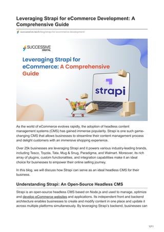 1/11
Leveraging Strapi for eCommerce Development: A
Comprehensive Guide
successive.tech/blog/strapi-for-ecommerce-development/
As the world of eCommerce evolves rapidly, the adoption of headless content
management systems (CMS) has gained immense popularity. Strapi is one such game-
changing CMS that allows businesses to streamline their content management process
and delight customers with an immersive shopping experience.
Over 25k businesses are leveraging Strapi and it powers various industry-leading brands,
including Tesco, Toyota, Tata, Mug & Snug, Paradigma, and Walmart. Moreover, its rich
array of plugins, custom functionalities, and integration capabilities make it an ideal
choice for businesses to empower their online selling journey.
In this blog, we will discuss how Strapi can serve as an ideal headless CMS for their
business.
Understanding Strapi: An Open-Source Headless CMS
Strapi is an open-source headless CMS based on Node.js and used to manage, optimize
and develop eCommerce websites and applications. Its independent front and backend
architecture enables businesses to create and modify content in one place and update it
across multiple platforms simultaneously. By leveraging Strapi’s backend, businesses can
 