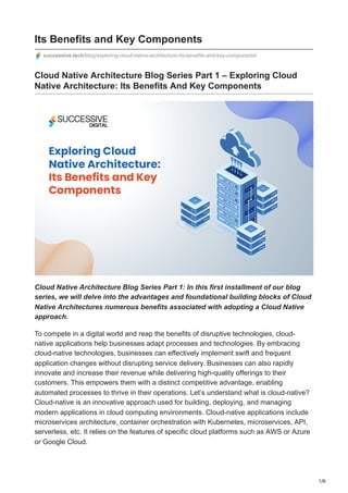 1/6
Its Benefits and Key Components
successive.tech/blog/exploring-cloud-native-architecture-its-benefits-and-key-components/
Cloud Native Architecture Blog Series Part 1 – Exploring Cloud
Native Architecture: Its Benefits And Key Components
Cloud Native Architecture Blog Series Part 1: In this first installment of our blog
series, we will delve into the advantages and foundational building blocks of Cloud
Native Architectures numerous benefits associated with adopting a Cloud Native
approach.
To compete in a digital world and reap the benefits of disruptive technologies, cloud-
native applications help businesses adapt processes and technologies. By embracing
cloud-native technologies, businesses can effectively implement swift and frequent
application changes without disrupting service delivery. Businesses can also rapidly
innovate and increase their revenue while delivering high-quality offerings to their
customers. This empowers them with a distinct competitive advantage, enabling
automated processes to thrive in their operations. Let’s understand what is cloud-native?
Cloud-native is an innovative approach used for building, deploying, and managing
modern applications in cloud computing environments. Cloud-native applications include
microservices architecture, container orchestration with Kubernetes, microservices, API,
serverless, etc. It relies on the features of specific cloud platforms such as AWS or Azure
or Google Cloud.
 